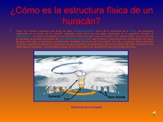¿Cómo es la estructura física de un huracán? Todos los ciclones tropicales son áreas de baja  presión atmosférica  cerca de la superficie de la  Tierra . Las presiones registradas en el centro de los ciclones tropicales están entre las más bajas registradas en la superficie terrestre al  nivel del mar .  Los ciclones tropicales se caracterizan y funcionan por lo que se conoce como núcleo cálido, que consiste en la expulsión de grandes cantidades de  calor latente de vaporización  que se eleva, lo que provoca la condensación del vapor de agua. Este calor se distribuye verticalmente alrededor del centro de la tormenta. Por ello, a cualquier altitud (excepto cerca de la superficie, donde la temperatura del agua dictamina la temperatura del aire) el centro del ciclón siempre es más cálido que su alrededor.  Las principales partes de un ciclón son el ojo, la pared del ojo y las bandas lluviosas.  Estructura de un huracán 