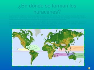 ¿En dónde se forman los huracanes? Los huracanes se forman en muchas regiones oceánicas del mundo. Así como existe la Cuenca del Atlántico existen otras 6 cuencas o áreas en las que se forman ciclones tropicales. Sim embargo el nombre que reciben estos fenómenos atmosféricos depende de la región del mundo en que se formen. Al Huracán se le llama Ciclón si se forma en la Bahía de Bengala y en el océano Índico norte; tifón, si se forma en el oeste del océano Índico (Japón, Corea, China…etc);  Willy  en Australia; Baguío en Filipinas. Todos son nombres equivalentes referidos al mismo tipo de sistema atmosférico. 