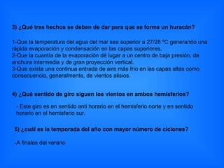 4) ¿Qué sentido de giro siguen los vientos en ambos hemisferios? 5) ¿cuál es la temporada del año con mayor número de ciclones? -A finales del verano  3) ¿Qué tres hechos se deben de dar para que se forme un huracán?  1-Que la temperatura del agua del mar sea superior a 27/28 ºC generando una rápida evaporación y condensación en las capas superiores.  2-Que la cuantía de la evaporación dé lugar a un centro de baja presión, de anchura intermedia y de gran proyección vertical.  3-Que exista una continua entrada de aire más frío en las capas altas como consecuencia, generalmente, de vientos alisios. - Este giro es en sentido anti horario en el hemisferio norte y en sentido horario en el hemisferio sur. 
