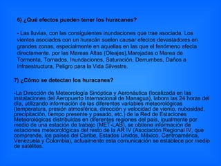 7) ¿Cómo se detectan los huracanes?  -La Dirección de Meteorología Sinóptica y Aeronáutica (localizada en las instalaciones del Aeropuerto Internacional de Managua), labora las 24 horas del día, utilizando información de las diferentes variables meteorológicas (temperatura, presión atmosférica, dirección y velocidad de viento, nubosidad, precipitación, tiempo presente y pasado, etc.) de la Red de Estaciones Meteorológicas distribuidas en diferentes regiones del país, igualmente por medio de una estación de trabajo (MET-LAB), se obtiene información de estaciones meteorológicas del resto de la AR IV (Asociación Regional IV, que comprende, los países del Caribe, Estados Unidos, México, Centroamérica, Venezuela y Colombia), actualmente esta comunicación se establece por medio de satélites.  6) ¿Qué efectos pueden tener los huracanes? -  Las lluvias, con las consiguientes inundaciones que trae asociada. Los vientos asociados con un huracán suelen causar efectos devastadores en grandes zonas, especialmente en aquellas en las que el fenómeno afecta directamente. por las Mareas Altas (Oleajes),Marejadas o Marea de Tormenta, Tornados, Inundaciones, Saturación, Derrumbes, Daños a Infraestructura, Peligro para la Vida Silvestre. 