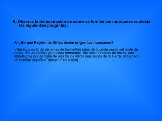 8) Observa la demostración de cómo se forman los huracanes contesta las siguientes preguntas: A -¿En qué Región de África tienen origen los huracanes? -  Nacen a partir de sistemas de tormentas lejos de la costa oeste del norte de África. En un irónico giro, estas tormentas, las más húmedas de todas, son impulsadas por el clima de uno de los sitios más secos de la Tierra, el Sahara (el nombre significa "desierto" en árabe). 