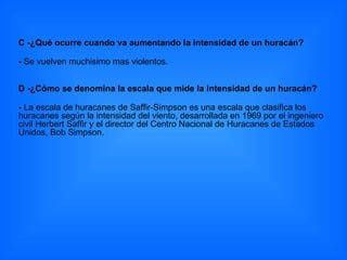 C -¿Qué ocurre cuando va aumentando la intensidad de un huracán? -  Se vuelven muchisimo mas violentos. D -¿Cómo se denomina la escala que mide la intensidad de un huracán?  -  La escala de huracanes de Saffir-Simpson es una escala que clasifica los huracanes según la intensidad del viento, desarrollada en 1969 por el ingeniero civil Herbert Saffir y el director del Centro Nacional de Huracanes de Estados Unidos, Bob Simpson. 