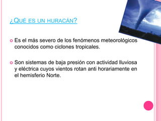 ¿QUÉ ES UN HURACÁN?
 Es el más severo de los fenómenos meteorológicos
conocidos como ciclones tropicales.
 Son sistemas de baja presión con actividad lluviosa
y eléctrica cuyos vientos rotan anti horariamente en
el hemisferio Norte.
 