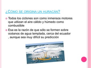 ¿CÓMO SE ORIGINA UN HURACÁN?
 Todos los ciclones son como inmensos motores
que utilizan el aire cálido y húmedo como
combustible
 Esa es la razón de que sólo se formen sobre
océanos de agua templada, cerca del ecuador
, aunque sea muy difícil su predicción
 