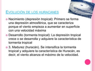 EVOLUCIÓN DE LOS HURACANES
 Nacimiento (depresión tropical): Primero se forma
una depresión atmosférica, que se caracteriza
porque el viento empieza a aumentar en superficie
con una velocidad máxima
 Desarrollo (tormenta tropical): La depresión tropical
crece o se desarrolla y adquiere la característica de
tormenta tropical
 3. Madurez (huracán). Se intensifica la tormenta
tropical y adquiere la característica de Huracán, es
decir, el viento alcanza el máximo de la velocidad.
 