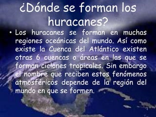 ¿Dónde se forman los
huracanes?
• Los huracanes se forman en muchas
regiones oceánicas del mundo. Así como
existe la Cuenca del Atlántico existen
otras 6 cuencas o áreas en las que se
forman ciclones tropicales. Sin embargo
el nombre que reciben estos fenómenos
atmosféricos depende de la región del
mundo en que se formen.
 