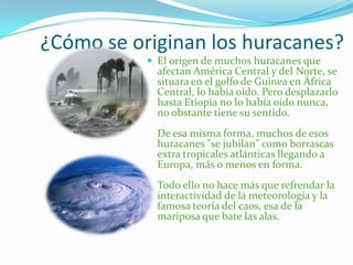 ¿Cómo se originan los huracanes?
 El origen de muchos huracanes que
afectan América Central y del Norte, se
situara en el golfo de Guinea en África
Central, lo había oído. Pero desplazarlo
hasta Etiopia no lo había oído nunca,
no obstante tiene su sentido.
De esa misma forma, muchos de esos
huracanes "se jubilan" como borrascas
extra tropicales atlánticas llegando a
Europa, más o menos en forma.
Todo ello no hace más que refrendar la
interactividad de la meteorología y la
famosa teoría del caos, esa de la
mariposa que bate las alas.
 