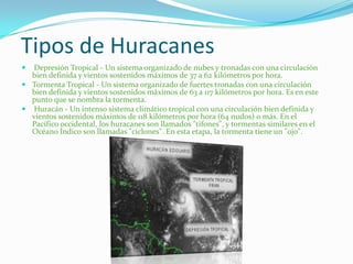 Tipos de Huracanes
 Depresión Tropical - Un sistema organizado de nubes y tronadas con una circulación
bien definida y vientos sostenidos máximos de 37 a 62 kilómetros por hora.
 Tormenta Tropical - Un sistema organizado de fuertes tronadas con una circulación
bien definida y vientos sostenidos máximos de 63 a 117 kilómetros por hora. Es en este
punto que se nombra la tormenta.
 Huracán - Un intenso sistema climático tropical con una circulación bien definida y
vientos sostenidos máximos de 118 kilómetros por hora (64 nudos) o más. En el
Pacífico occidental, los huracanes son llamados "tifones", y tormentas similares en el
Océano Índico son llamadas "ciclones". En esta etapa, la tormenta tiene un "ojo".
 