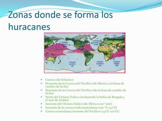 Zonas donde se forma los
huracanes
 Cuenca del Atlántico
 Noroeste de la Cuenca del Pacífico (de México a la línea de
cambio de fecha)
 Noroeste de la Cuenca del Pacífico (de la línea de cambio de
fecha)
 Norte del Océano Índico (incluyendo la bahía de Bengala y
el mar de Arabia)
 Suroeste del Océano Índico (de África a 100° este)
 Suroeste de la cuenca indo/australiana (100 °E-142°E)
 Cuenca australiana/suroeste del Pacífico (142°E-120°O)
 