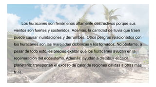 Los huracanes son fenómenos altamente destructivos porque sus
vientos son fuertes y sostenidos. Además, la cantidad de lluvia que traen
puede causar inundaciones y derrumbes. Otros peligros relacionados con
los huracanes son las marejadas ciclónicas y los tornados. No obstante, a
pesar de todo esto, es preciso exaltar que los huracanes ayudan en la
regeneración del ecosistema. Además, ayudan a distribuir el calor
planetario: transportan el exceso de calor de regiones cálidas a otras más
frías.
 
