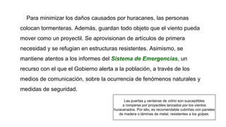 Para minimizar los daños causados por huracanes, las personas
colocan tormenteras. Además, guardan todo objeto que el viento pueda
mover como un proyectil. Se aprovisionan de artículos de primera
necesidad y se refugian en estructuras resistentes. Asimismo, se
mantiene atentos a los informes del Sistema de Emergencias, un
recurso con el que el Gobierno alerta a la población, a través de los
medios de comunicación, sobre la ocurrencia de fenómenos naturales y
medidas de seguridad.
Las puertas y ventanas de vidrio son susceptibles
a romperse por proyectiles lanzados por los vientos
huracanados. Por ello, es recomendable cubrirlas con paneles
de madera o láminas de metal, resistentes a los golpes.
 