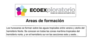 Los huracanes se forman sobre las aguas tropicales entre verano y otoño del
hemisferio Norte. Se conocen en todas las zonas marítima tropicales del
hemisferio norte, y en el hemisferio sur en las secciones este y oeste…
Areas de formación
 