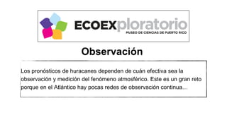 Los pronósticos de huracanes dependen de cuán efectiva sea la
observación y medición del fenómeno atmosférico. Este es un gran reto
porque en el Atlántico hay pocas redes de observación continua…
Observación
 
