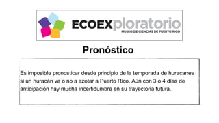 Es imposible pronosticar desde principio de la temporada de huracanes
si un huracán va o no a azotar a Puerto Rico. Aún con 3 o 4 días de
anticipación hay mucha incertidumbre en su trayectoria futura.
Pronóstico
 
