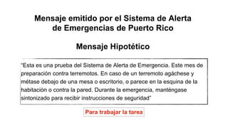 “Esta es una prueba del Sistema de Alerta de Emergencia. Este mes de
preparación contra terremotos. En caso de un terremoto agáchese y
métase debajo de una mesa o escritorio, o parece en la esquina de la
habitación o contra la pared. Durante la emergencia, manténgase
sintonizado para recibir instrucciones de seguridad”
Mensaje emitido por el Sistema de Alerta
de Emergencias de Puerto Rico
Mensaje Hipotético
Para trabajar la tarea
 