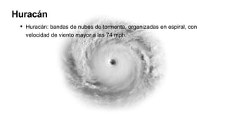 Huracán
• Huracán: bandas de nubes de tormenta, organizadas en espiral, con
velocidad de viento mayor a las 74 mph.
 