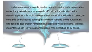 Un huracán se compone de bandas de nubes de tormenta organizadas
en espiral y extendidas por cientos de kilómetros. La velocidad de los
vientos, superior a 74 mph, hace girar esas nubes alrededor de un centro, en
contra de las manecillas del reloj. Este centro, llamado ojo de huracán, es
una zona de baja presión Atmosférica, despejada y casi en calma. Mientras
más intensos son los vientos huracanados, mas estrechos de su centro.
 