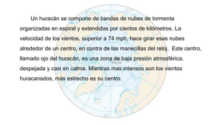 Un huracán se compone de bandas de nubes de tormenta
organizadas en espiral y extendidas por cientos de kilómetros. La
velocidad de los vientos, superior a 74 mph, hace girar esas nubes
alrededor de un centro, en contra de las manecillas del reloj. Este centro,
llamado ojo del huracán, es una zona de baja presión atmosférica,
despejada y casi en calma. Mientras mas intensos son los vientos
huracanados, más estrecho es su centro.
 