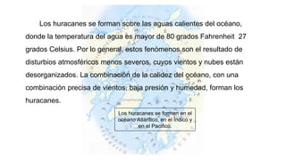 Los huracanes se forman sobre las aguas calientes del océano,
donde la temperatura del agua es mayor de 80 grados Fahrenheit 27
grados Celsius. Por lo general, estos fenómenos son el resultado de
disturbios atmosféricos menos severos, cuyos vientos y nubes están
desorganizados. La combinación de la calidez del océano, con una
combinación precisa de vientos, baja presión y humedad, forman los
huracanes.
Los huracanes se forman en el
océano Atlántico, en el Índico y
en el Pacifico.
 