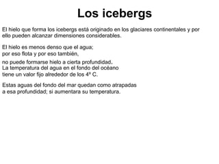 Los icebergs El hielo que forma los icebergs está originado en los glaciares continentales y por ello pueden alcanzar dimensiones considerables.  El hielo es menos denso que el agua; por eso flota y por eso también,  no puede formarse hielo a cierta profundidad . La temperatura del agua en el fondo del océano tiene un valor fijo alrededor de los 4º C. Estas aguas del fondo del mar quedan como atrapadas a esa profundidad; si aumentara su temperatura. 