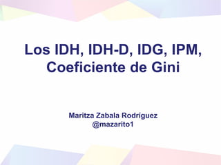 Los IDH, IDH-D, IDG, IPM,
Coeficiente de Gini
Maritza Zabala Rodríguez
@mazarito1
 