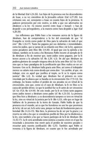 232––– José Antonio Caballero
de la libertad (Gal 4,24.26). Los hijos de la promesa son los descendientes
de Isaac, a su vez miembros de la Jerusalén celeste (Gal 4,27-28). Los
cristianos son, así, semejantes a Isaac en cuanto hijos de la promesa. Si
padecen persecución por este motivo, se debe a que sus adversarios no
obedecen a la ley –lo mismo ocurrió entre Isaac e Ismael– y han de
despedir a sus perseguidores, a la manera como Sara despidió a Agar (Gal
4,28-29).
Las reflexiones que Pablo hace a los romanos acerca de la figura de
Abraham, han de comprenderse a la luz del enunciado de que “el
Evangelio se revela como poder de Dios para la salvación de todo el que
cree” (Ro 1,16-17). Tanto los paganos por sus idolatrías e inmoralidades,
como los judíos, que se jactan de su relación con Dios y de la ley, aparecen
como pecadores ante Dios (Ro 3,9-20). Al igual que con la epístola a los
Gálatas, también en la carta a los Romanos Pablo recurre al ejemplo de fe
de Abraham a fin de mostrar que, tanto judíos como paganos, por la fe
tienen acceso a la salvación (cf. Ro 3,29; 4,3). De ahí que Abraham no
pudiera gloriarse de cumplir ninguna obra de la ley ante Dios (cf. Gn 15,6),
sino que se hace paradigma de la justificación que Dios realiza en un ser
humano. Con su fe, Abraham halla gracia ante Dios, así como el trabajador
merece su salario más como deuda que como don: “en cambio, al que, sin
trabajar, cree en aquel que justifica al impío, su fe se le reputa como
justicia” (Ro 4,4). Es verdad que Abraham fue el primero en verse
vinculado por la alianza que se basaba en la circuncisión (Gn 17,9-14). Sin
embargo, los beatos reciben el perdón de sus pecados no en virtud de la
circuncisión, sino que, como en el caso de Abraham, la fe en Dios es la
causa del perdón divino. Lo que le justificó fue su fe antes de ser circunciso
(cf. Gn 15,6; Ro 4,9-10). De este modo, por la fe en Cristo tanto paganos
como judíos tienen a Abraham como padre (cf. Ro 4,23-24). La promesa
que Dios hizo a Abraham y a su descendencia tampoco se tuvo en virtud de
la ley, sino en virtud de la justicia por la fe (Ro 4,13), sólo que en lugar de
hablarse de la promesa de la tierra de Canaán, Pablo habla de que la
promesa era el mundo; así es que los herederos no son los que provienen
de la ley: de ser así, la fe sería vana, porque no hace de fundamento para su
heredad (Ro 14,14-15). Más bien, la promesa ha de ser por la gracia y se
reserva no sólo a los que se consideran pueblo de Dios por la obediencia a
la ley, sino también a los que se hacen partícipes de la fe de Abraham (Ro
14,16-17). La fe será acreditada como justicia a cuantos creen en el que ha
resucitado a Jesucristo tras morir para el perdón de nuestros pecados y
resucitar para nuestra justificación (Ro 4,25). También aquí Pablo se
remonta a la figura de Abraham, en cuanto que le fue acreditado por
 