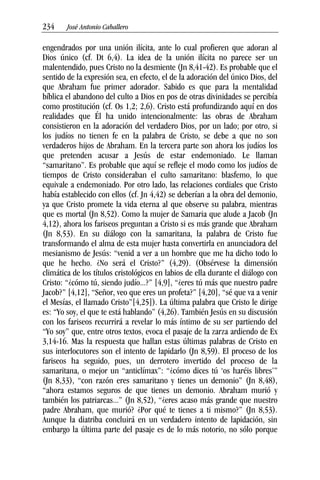 234––– José Antonio Caballero
engendrados por una unión ilícita, ante lo cual profieren que adoran al
Dios único (cf. Dt 6,4). La idea de la unión ilícita no parece ser un
malentendido, pues Cristo no la desmiente (Jn 8,41-42). Es probable que el
sentido de la expresión sea, en efecto, el de la adoración del único Dios, del
que Abraham fue primer adorador. Sabido es que para la mentalidad
bíblica el abandono del culto a Dios en pos de otras divinidades se percibía
como prostitución (cf. Os 1,2; 2,6). Cristo está profundizando aquí en dos
realidades que Él ha unido intencionalmente: las obras de Abraham
consistieron en la adoración del verdadero Dios, por un lado; por otro, si
los judíos no tienen fe en la palabra de Cristo, se debe a que no son
verdaderos hijos de Abraham. En la tercera parte son ahora los judíos los
que pretenden acusar a Jesús de estar endemoniado. Le llaman
“samaritano”. Es probable que aquí se refleje el modo como los judíos de
tiempos de Cristo consideraban el culto samaritano: blasfemo, lo que
equivale a endemoniado. Por otro lado, las relaciones cordiales que Cristo
había establecido con ellos (cf. Jn 4,42) se deberían a la obra del demonio,
ya que Cristo promete la vida eterna al que observe su palabra, mientras
que es mortal (Jn 8,52). Como la mujer de Samaria que alude a Jacob (Jn
4,12), ahora los fariseos preguntan a Cristo si es más grande que Abraham
(Jn 8,53). En su diálogo con la samaritana, la palabra de Cristo fue
transformando el alma de esta mujer hasta convertirla en anunciadora del
mesianismo de Jesús: “venid a ver a un hombre que me ha dicho todo lo
que he hecho. ¿No será el Cristo?” (4,29). (Obsérvese la dimensión
climática de los títulos cristológicos en labios de ella durante el diálogo con
Cristo: “¿cómo tú, siendo judío...?” [4,9], “¿eres tú más que nuestro padre
Jacob?” [4,12], “Señor, veo que eres un profeta?” [4,20], “sé que va a venir
el Mesías, el llamado Cristo”[4,25]). La última palabra que Cristo le dirige
es: “Yo soy, el que te está hablando” (4,26). También Jesús en su discusión
con los fariseos recurrirá a revelar lo más íntimo de su ser partiendo del
“Yo soy” que, entre otros textos, evoca el pasaje de la zarza ardiendo de Ex
3,14-16. Mas la respuesta que hallan estas últimas palabras de Cristo en
sus interlocutores son el intento de lapidarlo (Jn 8,59). El proceso de los
fariseos ha seguido, pues, un derrotero invertido del proceso de la
samaritana, o mejor un “anticlímax”: “¿cómo dices tú ‘os haréis libres’”
(Jn 8,33), “con razón eres samaritano y tienes un demonio” (Jn 8,48),
“ahora estamos seguros de que tienes un demonio. Abraham murió y
también los patriarcas...” (Jn 8,52), “¿eres acaso más grande que nuestro
padre Abraham, que murió? ¿Por qué te tienes a ti mismo?” (Jn 8,53).
Aunque la diatriba concluirá en un verdadero intento de lapidación, sin
embargo la última parte del pasaje es de lo más notorio, no sólo porque
 