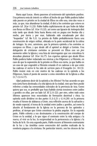 226––– José Antonio Caballero
Hasta aquí Lucas. Ahora pasemos al testimonio del epistolario paulino.
Una primera nota de interés se refiere al hecho de que Pablo pudiera haber
sido puesto en prisión en la ciudad de Éfeso no sólo una, sino dos veces o
más, ya que, tras abandonar la ciudad, él dirá a los corintios que estuvo en
prisión (cf. 2Cor 11,23): Pablo habla explícitamente de que hubo de lidiar
con fieras en Éfeso (cf. 1Cor 15,32), así como san Ignacio de Antioquía dirá
más tarde que desde Siria hasta Roma está en pugna con bestias día y
noche, por tierra y por mar, habiendo sido encadenado por diez
“leopardos” (cf. Ro 5,1). La prisión de Pablo probablemente fuera una
construcción de origen militar, ubicada en la parte occidental de la colina
de Astiages. Se cree, asimismo, que la primera epístola a los corintios se
compuso en Éfeso, y que desde allí el apóstol se dirigió a Corinto. Una
delegación de cristianos corintios se presentó en Éfeso con un pro
memoria sobre la Iglesia y una lista de interrogantes que sus miembros le
deseaban plantear (cf. 1Cor 16,17). Los expertos opinan que desde Éfeso
Pablo pudiera haber redactado sus misivas a los Filipenses y a Filemón, en
caso de que la suposición de la prisión en Éfeso sea cierta, ya que habla en
un caso de que engendró a Filemón estando él en cadenas o de que entre
las cadenas el siervo le ha sido de servicio para el Evangelio (vv. 10.13).
Pablo insiste más en este motivo de las cadenas en la epístola a los
Filipenses, hasta el punto de asociar a estos miembros de la Iglesia a ellas
(1,7.13.14.17).
¿Qué podemos decir de la epístola a los Efesios? No hay acuerdo en que
esta carta fuera destinada a la sola Iglesia de la ciudad, sino que bien puede
referirse a todas las comunidades eclesiales de la provincia de Asia. Como
quiera que sea, es probable que haya habido ciertas tensiones entre judíos
y gentiles en ellas, por un lado (cf. Ef 2,11-22); por otro, sobre todo estos
últimos aparecen muy necesitados de formación doctrinal y ética. La
epístola suele dividirse en dos partes (1,3-3,21 y 4,1-6,20): en la primera
resalta el himno de alabanza a Cristo, una reflexión acerca de la salvación y
de modo especial, el tema de la unidad entre judíos y gentiles, así como la
alusión al fundamento de la Iglesia en la persona de los apóstoles y
profetas, al tiempo que Cristo constituye la piedra angular. En la segunda
parte, Pablo exhorta a sus destinatarios a la construcción del cuerpo de
Cristo en la unidad, a lo que sigue el contraste entre la vida antigua y la
nueva, el vivir en la luz, la reciprocidad en la pertenencia a la Iglesia y la
lucha de la fe. En esta segunda parte, Pablo recurre al binomio contrastante
de la luz y las tinieblas como concreción del cambio realizado de la
conducta pagana a la cristiana. De particular interés, son los elencos de las
 