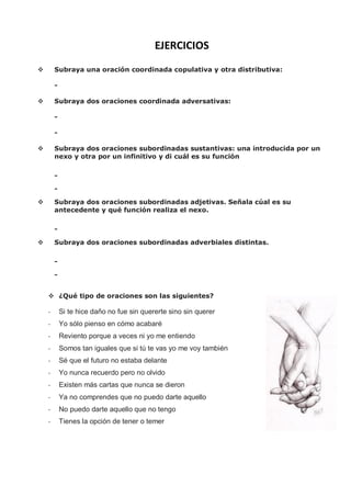 EJERCICIOS
 Subraya una oración coordinada copulativa y otra distributiva:
-
 Subraya dos oraciones coordinada adversativas:
-
-
 Subraya dos oraciones subordinadas sustantivas: una introducida por un
nexo y otra por un infinitivo y di cuál es su función
-
-
 Subraya dos oraciones subordinadas adjetivas. Señala cúal es su
antecedente y qué función realiza el nexo.
-
 Subraya dos oraciones subordinadas adverbiales distintas.
-
-
 ¿Qué tipo de oraciones son las siguientes?
- Si te hice daño no fue sin quererte sino sin querer
- Yo sólo pienso en cómo acabaré
- Reviento porque a veces ni yo me entiendo
- Somos tan iguales que si tú te vas yo me voy también
- Sé que el futuro no estaba delante
- Yo nunca recuerdo pero no olvido
- Existen más cartas que nunca se dieron
- Ya no comprendes que no puedo darte aquello
- No puedo darte aquello que no tengo
- Tienes la opción de tener o temer
 