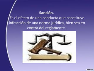 Sanción.
Es el efecto de una conducta que constituye
infracción de una norma jurídica, bien sea en
contra del reglamente .
 