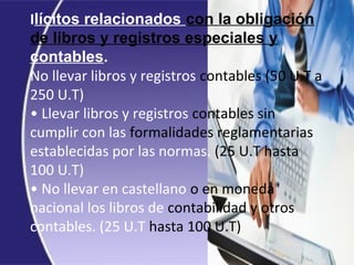 Ilícitos relacionados con la obligación
de libros y registros especiales y
contables.
No llevar libros y registros contables (50 U.T a
250 U.T)
• Llevar libros y registros contables sin
cumplir con las formalidades reglamentarias
establecidas por las normas. (25 U.T hasta
100 U.T)
• No llevar en castellano o en moneda
nacional los libros de contabilidad y otros
contables. (25 U.T hasta 100 U.T)
 