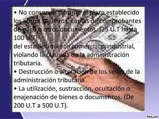 • No conservar durante el plazo establecido
los libros, registros, copias de comprobantes
de pago u otros documentos. (25 U.T hasta
100 U.T)
del establecimiento comercial o industrial,
violando la clausula de la administración
tributaria.
• Destrucción o alteración de los sellos de la
administración tributaria.
• La utilización, sustracción, ocultación o
enajenación de bienes o documentos. (De
200 U.T a 500 U.T).
 