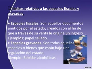  Ilícitos relativos a las especies fiscales y
gravadas.
• Especies fiscales. Son aquellos documentos
emitidos por el estado, creados con el fin de
que a través de su venta le origine un ingreso .
Ejemplos: papel sellado.
• Especies gravadas. Son todas aquellas
especies o bienes que están bajo una
regulación del estado.
Ejemplo: Bebidas alcohólicas.
 