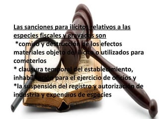 Las sanciones para ilícitos relativos a las
especies fiscales y gravadas son
*comiso y destrucción de los efectos
materiales objeto del ilícito o utilizados para
cometerlos
* clausura temporal del establecimiento,
inhabilitación para el ejercicio de oficios y
*la suspensión del registro y autorización de
industria y expendios de especies.
 