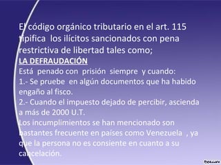 El código orgánico tributario en el art. 115 
tipifica  los ilícitos sancionados con pena 
restrictiva de libertad tales como;
LA DEFRAUDACIÓN
Está  penado con  prisión  siempre  y cuando:
1.- Se pruebe  en algún documentos que ha habido 
engaño al fisco.
2.- Cuando el impuesto dejado de percibir, ascienda 
a más de 2000 U.T.
Los incumplimientos se han mencionado son 
bastantes frecuente en países como Venezuela  , ya 
que la persona no es consiente en cuanto a su 
cancelación.
 