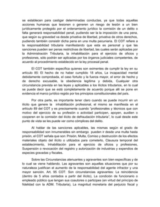 se establecen para castigar determinadas conductas, ya que todas aquellas
acciones humanas que lesionen o generen un riesgo de lesión a un bien
jurídicamente protegido por el ordenamiento jurídico la comisión de un delito o
falta generará responsabilidad penal, pudiendo ser la la imposición de una pena,
que según su gravedad va desde privativa de libertad, privativa de otros derechos,
pudiendo también consistir dicha pena en una multa pecuniaria. El COT refiere a
la responsabilidad tributaria manifestando que esta es personal y que las
sanciones pueden ser penas restrictivas de libertad, las cuales serán aplicadas por
la Administración Tributaria, la inhabilitación para el ejercicio de oficios y
profesiones, sólo podrán ser aplicadas por los órganos judiciales competentes, de
acuerdo al procedimiento establecido en la ley procesal penal.
El COT también específica quienes son eximentes de cumplir la ley en su
artículo 85: El hecho de no haber cumplido 18 años, La incapacidad mental
debidamente comprobada, el caso fortuito y la fuerza mayor, el error de hecho y
de derecho excusable, la obediencia legítima y debida, Cualquier otra
circunstancia prevista en las leyes y aplicables a los ilícitos tributarios, en lo cual
se puede decir que se está completamente de acuerdo porque allí se pone en
evidencia el marco jurídico regido por los principios constitucionales del país.
Por otra parte, es importante tener claro cuando se puede incurrir en un
ilícito que genere la inhabilitación profesional, el mismo se manifiesta en el
artículo 89 del COT y es precisamente cuando “profesionales y técnicos que con
motivo del ejercicio de su profesión o actividad participen, apoyen, auxilien o
cooperen en la comisión del ilícito de defraudación tributaria”, lo cual desde este
punto de vista se les puede ver como cómplices del delito.
Al hablar de las sanciones aplicables, las mismas según el grado de
responsabilidad son innumerables sin embargo pueden ir desde una multa hasta
prisión, el COT señala que son: Prisión, Multa, Comiso y destrucción de los efectos
materiales objeto del ilícito o utilizados para cometerlo, Clausura temporal del
establecimiento, Inhabilitación para el ejercicio de oficios y profesiones,
Suspensión o revocación del registro y autorización de industrias y expendios de
especies gravadas y fiscales.
Sobre las Circunstancias atenuantes y agravantes son bien específicas y de
lo cual se viene hablando. Las agravantes son aquellas situaciones que por su
naturaleza justifican el aumento de la responsabilidad del agente infractor y una
mayor sanción. Art. 95 COT: Son circunstancias agravantes: La reincidencia
(dentro de 5 años contados a partir del ilícito), La condición de funcionario o
empleado público que tengan sus coautores o participes (en virtud del principio de
fidelidad con la ADM. Tributaria), La magnitud monetaria del perjuicio fiscal y
 