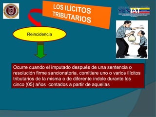 Reincidencia
Ocurre cuando el imputado después de una sentencia o
resolución firme sancionatoria, comitiere uno o varios ilícitos
tributarios de la misma o de diferente índole durante los
cinco (05) años contados a partir de aquellas
 