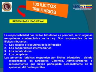 RESPONSABILIDAD PENAL
La responsabilidad por ilícitos tributarios es personal, salvo algunas
excepciones contempladas en la Ley.. Son responsables de los
ilícitos tributarios ;
1. Los autores o ejecutores de la infracción
2. Los cooperadores intermediarios
3. Los encubridores
4. Los cómplices
Las personas jurídicas responden por ilícitos tributarios , siendo
responsables los Directores, Gerentes, Administradores, o
representantes que hayan participado personalmente en la
ejecución del hecho punible
 