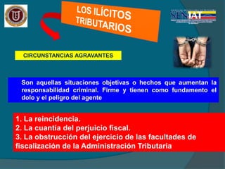 CIRCUNSTANCIAS AGRAVANTES
Son aquellas situaciones objetivas o hechos que aumentan la
responsabilidad criminal. Firme y tienen como fundamento el
dolo y el peligro del agente
1. La reincidencia.
2. La cuantía del perjuicio fiscal.
3. La obstrucción del ejercicio de las facultades de
fiscalización de la Administración Tributaria
 