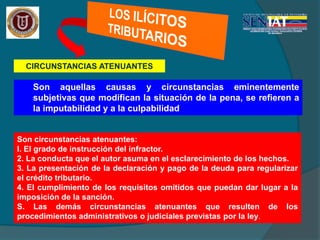 CIRCUNSTANCIAS ATENUANTES
Son aquellas causas y circunstancias eminentemente
subjetivas que modifican la situación de la pena, se refieren a
la imputabilidad y a la culpabilidad
Son circunstancias atenuantes:
l. El grado de instrucción del infractor.
2. La conducta que el autor asuma en el esclarecimiento de los hechos.
3. La presentación de la declaración y pago de la deuda para regularizar
el crédito tributario.
4. El cumplimiento de los requisitos omitidos que puedan dar lugar a la
imposición de la sanción.
S. Las demás circunstancias atenuantes que resulten de los
procedimientos administrativos o judiciales previstas por la ley.
 