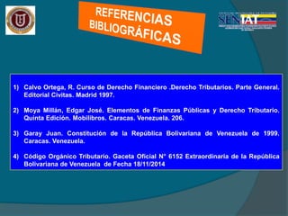 1) Calvo Ortega, R. Curso de Derecho Financiero .Derecho Tributarios. Parte General.
Editorial Civitas. Madrid 1997.
2) Moya Millán, Edgar José. Elementos de Finanzas Públicas y Derecho Tributario.
Quinta Edición. Mobilibros. Caracas. Venezuela. 206.
3) Garay Juan. Constitución de la República Bolivariana de Venezuela de 1999.
Caracas. Venezuela.
4) Código Orgánico Tributario. Gaceta Oficial N° 6152 Extraordinaria de la República
Bolivariana de Venezuela de Fecha 18/11/2014
 