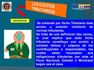 DEFINICIÓN
.Se entiende por Ilícito Tributario toda
acción u omisión violatoria de
normas tributarias.
Se trata de una definición latu sensu,
la cual implica que todo ilícito
tributario constituye una acción u
omisión dolosa o culposa de los
contribuyentes o responsables, los
cuales estos incumplen sus
obligaciones tributarias por ante el
Fisco Nacional, Estadal o Municipal
según sea el caso.
 