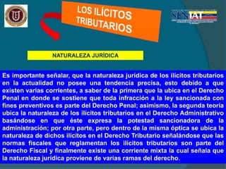 NATURALEZA JURÍDICA
Es importante señalar, que la naturaleza jurídica de los ilícitos tributarios
en la actualidad no posee una tendencia precisa, esto debido a que
existen varias corrientes, a saber de la primera que la ubica en el Derecho
Penal en donde se sostiene que toda infracción a la ley sancionada con
fines preventivos es parte del Derecho Penal; asimismo, la segunda teoría
ubica la naturaleza de los ilícitos tributarios en el Derecho Administrativo
basándose en que éste expresa la potestad sancionadora de la
administración; por otra parte, pero dentro de la misma óptica se ubica la
naturaleza de dichos ilícitos en el Derecho Tributario señalándose que las
normas fiscales que reglamentan los ilícitos tributarios son parte del
Derecho Fiscal y finalmente existe una corriente mixta la cual señala que
la naturaleza jurídica proviene de varias ramas del derecho.
 