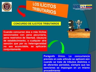 CONCURSO DE ILICITOS TRIBUTARIOS
Cuando concurran dos o más ilícitos
sancionados con pena pecuniaria,
pena restrictiva de libertad, clausura
de establecimiento, o cualquier otra
sanción que por su heterogeneidad
no sea acumulable, se aplicarán
conjuntamente
Parágrafo Único. La concurrencia
prevista en este artículo se aplicará aún
cuando se trate de tributos distintos o
de aferentes períodos, siempre que las
sanciones se impongan en un mismo
procedimiento
 
