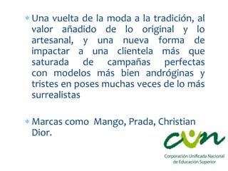  Una vuelta de la moda a la tradición, al
valor añadido de lo original y lo
artesanal, y una nueva forma de
impactar a una clientela más que
saturada de campañas perfectas
con modelos más bien andróginas y
tristes en poses muchas veces de lo más
surrealistas
 Marcas como Mango, Prada, Christian
Dior.
 