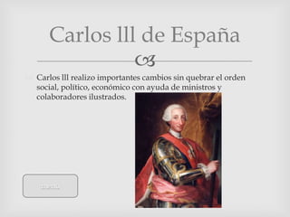 Carlos lll de España
                
 Carlos lll realizo importantes cambios sin quebrar el orden
  social, político, económico con ayuda de ministros y
  colaboradores ilustrados.




    menú
 