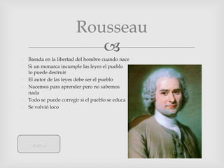 Rousseau
                          
 Basada en la libertad del hombre cuando nace
 Si un monarca incumple las leyes el pueblo
  lo puede destruir
 El autor de las leyes debe ser el pueblo
 Nacemos para aprender pero no sabemos
  nada
 Todo se puede corregir si el pueblo se educa
 Se volvió loco




     menú
 