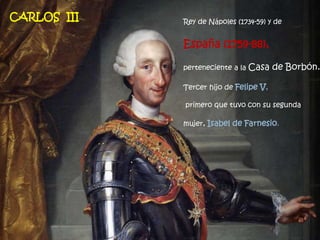 Rey de Nápoles (1734-59) y de
España (1759-88),
perteneciente a la Casa de Borbón.
Tercer hijo de Felipe V,
primero que tuvo con su segunda
mujer, Isabel de Farnesio.
CARLOS III
 