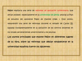 Feijoo realizaría una serie de reformas de aplicación universitaria, que
serían posibles –especialmente en la universidad de Sevilla -gracias al Plan
de estudios del Asistente Pablo de Olavide (1768). ). Éste último,
temprendió una serie de reformas durante el reinado de Carlos III,
basadas fundamentalmente en la ubicación de los centros docentes en
los locales pertenecientes anteriormente a los jesuitas.
Los puntos principales que expone Feijoo en diferentes lugares
de su obra, sobre las reformas que debían establecerse en la
universidad española fueron los siguientes:
 