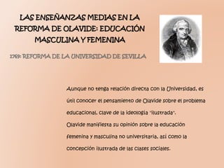 Aunque no tenga relación directa con la Universidad, es
útil conocer el pensamiento de Olavide sobre el problema
educacional, clave de la ideología "ilustrada".
Olavide manifiesta su opinión sobre la educación
femenina y masculina no universitaria, así como la
concepción ilustrada de las clases sociales.
LAS ENSEÑANZAS MEDIAS EN LA
REFORMA DE OLAVIDE: EDUCACIÓN
MASCULINA Y FEMENINA
1769: REFORMA DE LA UNIVERSIDAD DE SEVILLA
 